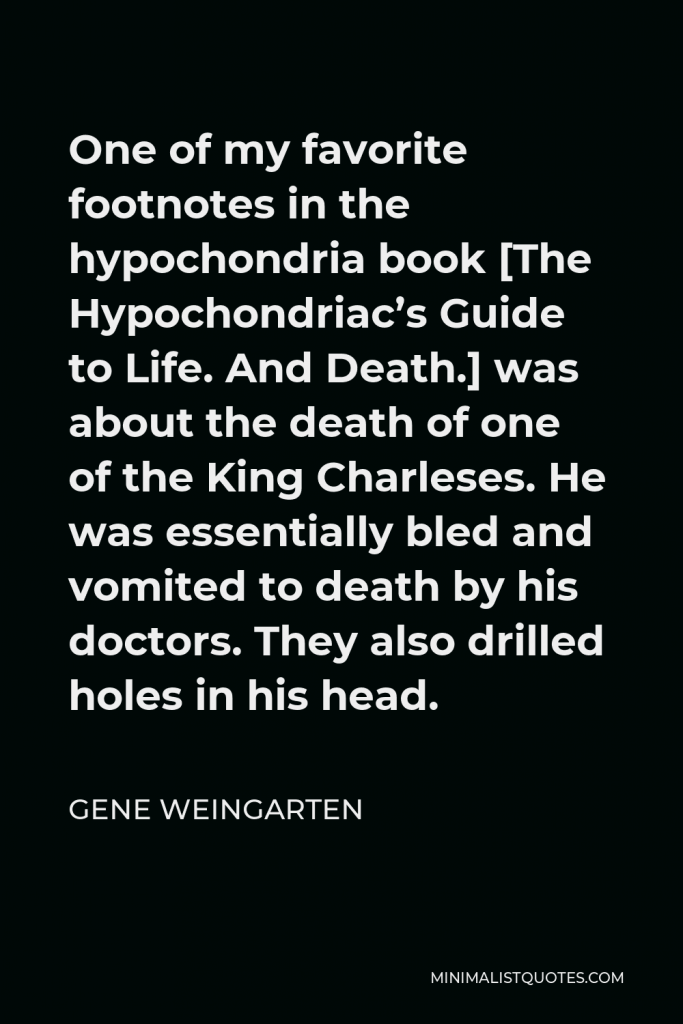 Gene Weingarten Quote - One of my favorite footnotes in the hypochondria book [The Hypochondriac’s Guide to Life. And Death.] was about the death of one of the King Charleses. He was essentially bled and vomited to death by his doctors. They also drilled holes in his head.