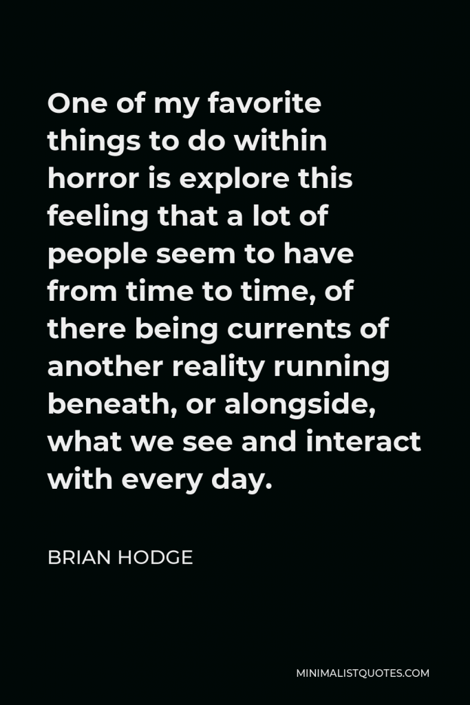 Brian Hodge Quote - One of my favorite things to do within horror is explore this feeling that a lot of people seem to have from time to time, of there being currents of another reality running beneath, or alongside, what we see and interact with every day.