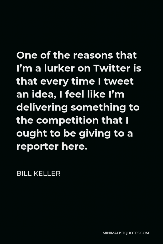 Bill Keller Quote - One of the reasons that I’m a lurker on Twitter is that every time I tweet an idea, I feel like I’m delivering something to the competition that I ought to be giving to a reporter here.