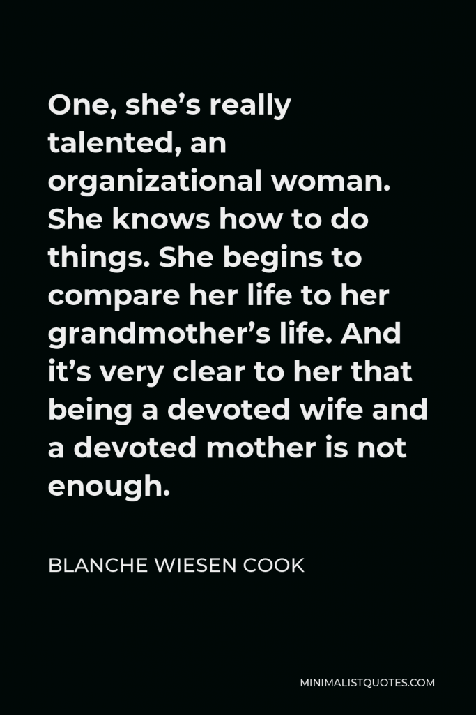 Blanche Wiesen Cook Quote - One, she’s really talented, an organizational woman. She knows how to do things. She begins to compare her life to her grandmother’s life. And it’s very clear to her that being a devoted wife and a devoted mother is not enough.