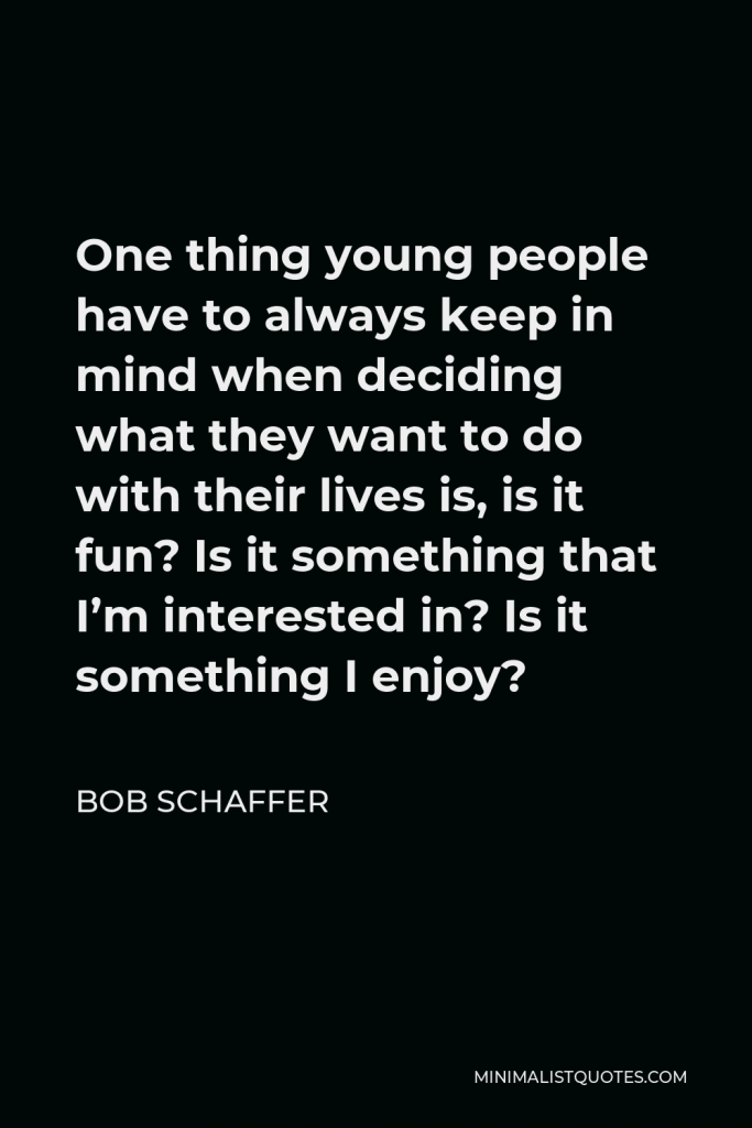 Bob Schaffer Quote - One thing young people have to always keep in mind when deciding what they want to do with their lives is, is it fun? Is it something that I’m interested in? Is it something I enjoy?