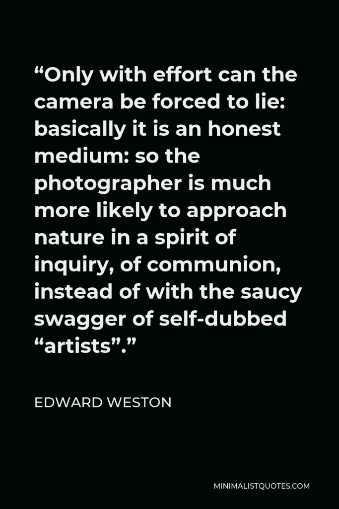 Edward Weston Quote - “Only with effort can the camera be forced to lie: basically it is an honest medium: so the photographer is much more likely to approach nature in a spirit of inquiry, of communion, instead of with the saucy swagger of self-dubbed “artists”.”