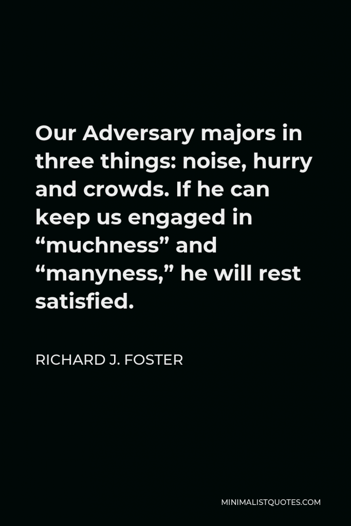 Richard J. Foster Quote - Our Adversary majors in three things: noise, hurry and crowds. If he can keep us engaged in “muchness” and “manyness,” he will rest satisfied.