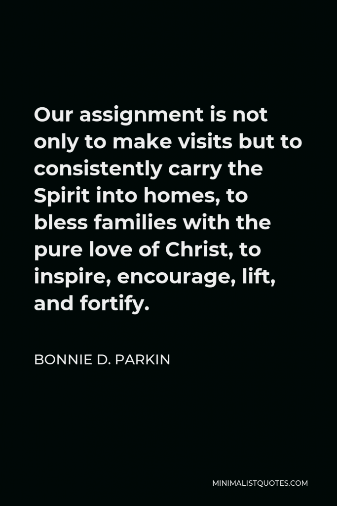 Bonnie D. Parkin Quote - Our assignment is not only to make visits but to consistently carry the Spirit into homes, to bless families with the pure love of Christ, to inspire, encourage, lift, and fortify.