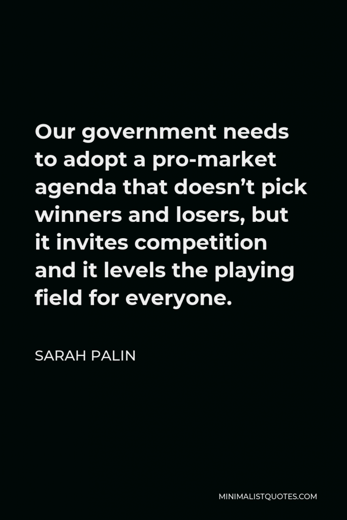Sarah Palin Quote - Our government needs to adopt a pro-market agenda that doesn’t pick winners and losers, but it invites competition and it levels the playing field for everyone.