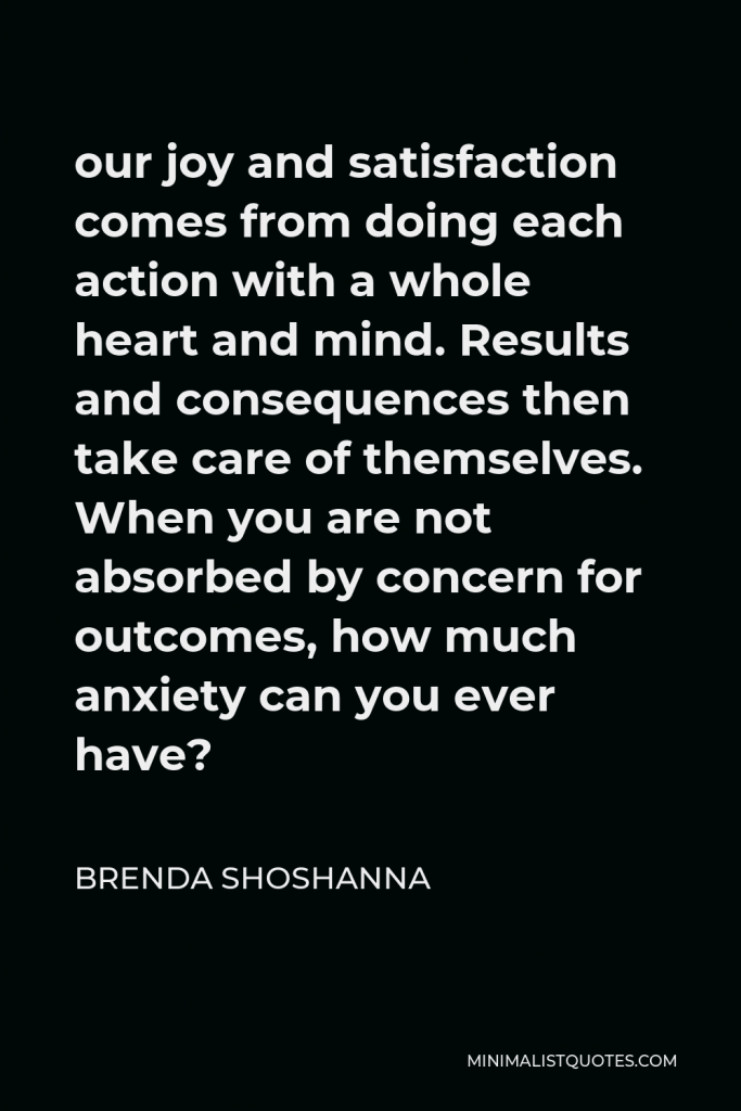 Brenda Shoshanna Quote - our joy and satisfaction comes from doing each action with a whole heart and mind. Results and consequences then take care of themselves. When you are not absorbed by concern for outcomes, how much anxiety can you ever have?