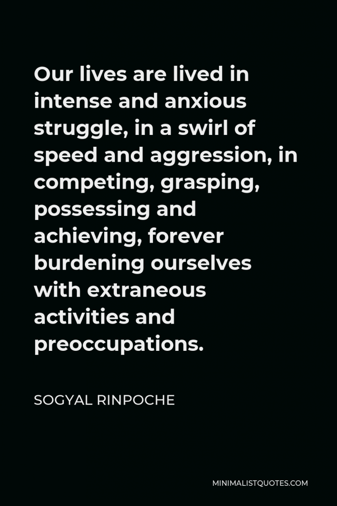 Sogyal Rinpoche Quote - Our lives are lived in intense and anxious struggle, in a swirl of speed and aggression, in competing, grasping, possessing and achieving, forever burdening ourselves with extraneous activities and preoccupations.
