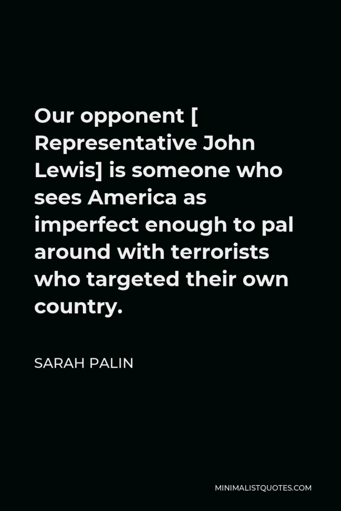 Sarah Palin Quote - Our opponent [ Representative John Lewis] is someone who sees America as imperfect enough to pal around with terrorists who targeted their own country.