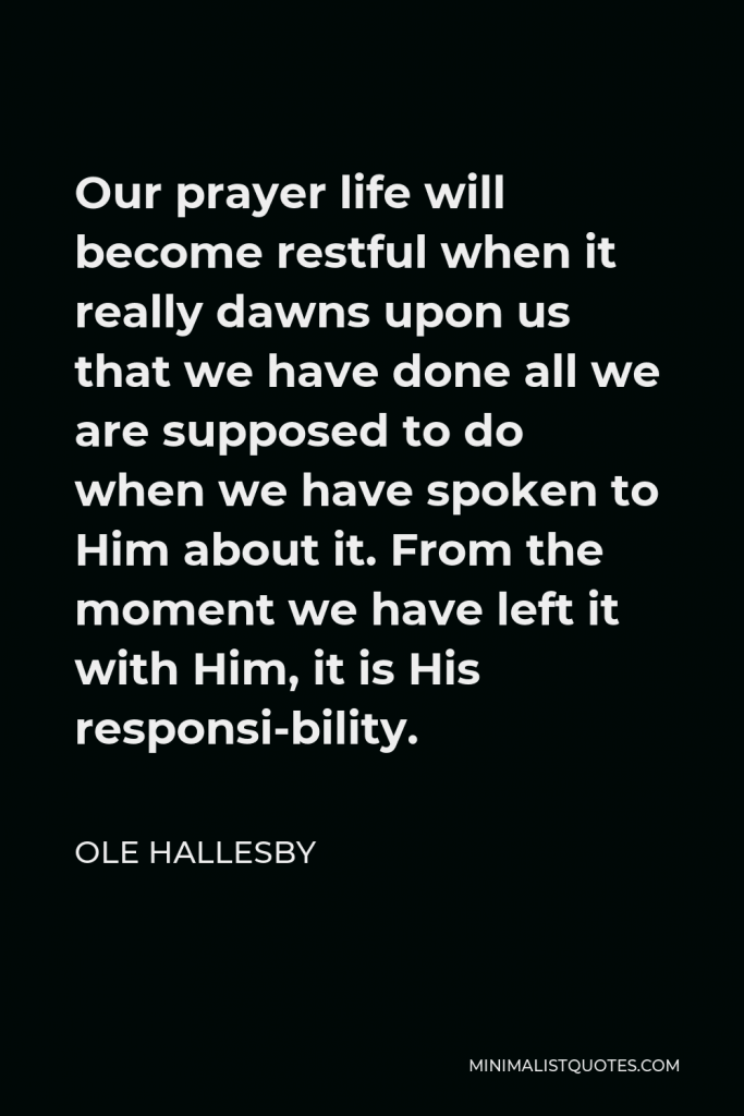 Ole Hallesby Quote - Our prayer life will become restful when it really dawns upon us that we have done all we are supposed to do when we have spoken to Him about it. From the moment we have left it with Him, it is His responsi-bility.