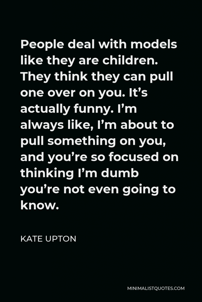 Kate Upton Quote - People deal with models like they are children. They think they can pull one over on you. It’s actually funny. I’m always like, I’m about to pull something on you, and you’re so focused on thinking I’m dumb you’re not even going to know.