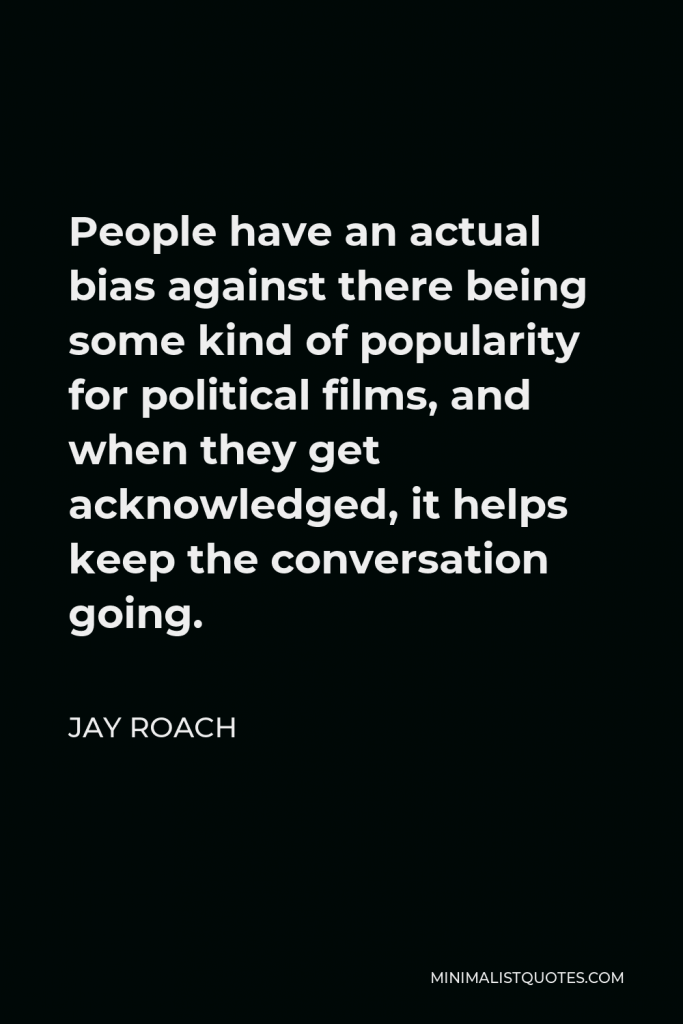 Jay Roach Quote - People have an actual bias against there being some kind of popularity for political films, and when they get acknowledged, it helps keep the conversation going.