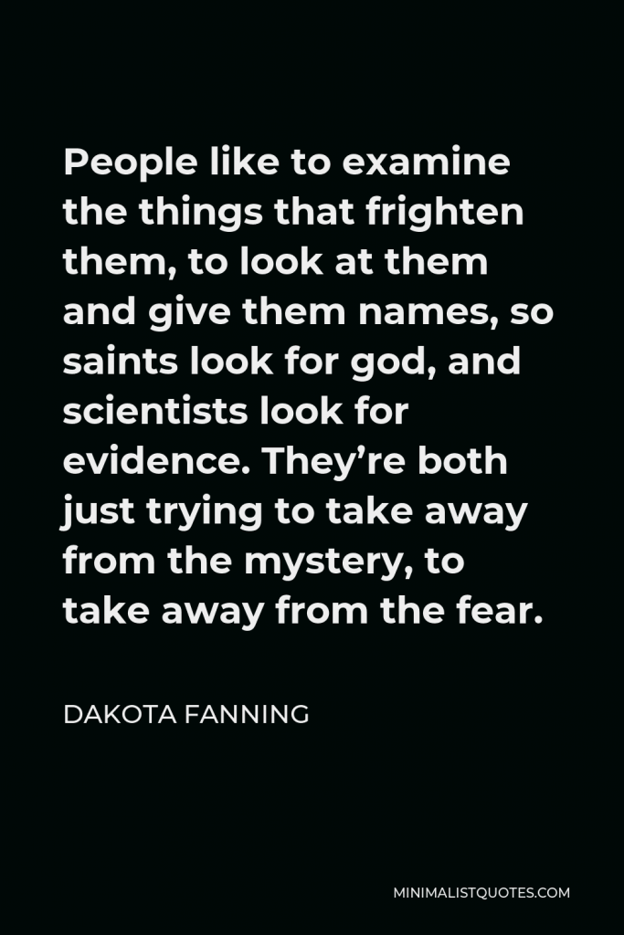 Dakota Fanning Quote - People like to examine the things that frighten them, to look at them and give them names, so saints look for god, and scientists look for evidence. They’re both just trying to take away from the mystery, to take away from the fear.