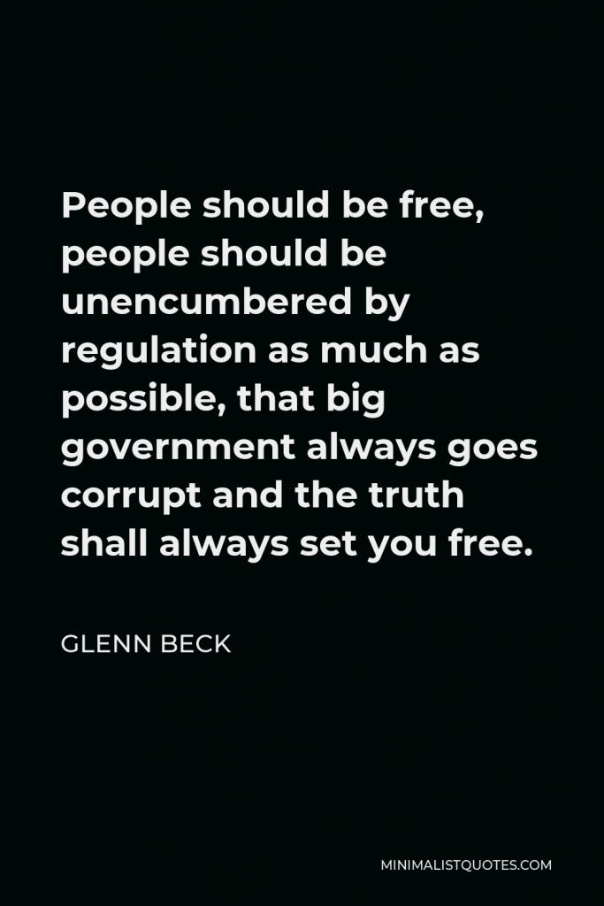 Glenn Beck Quote - People should be free, people should be unencumbered by regulation as much as possible, that big government always goes corrupt and the truth shall always set you free.