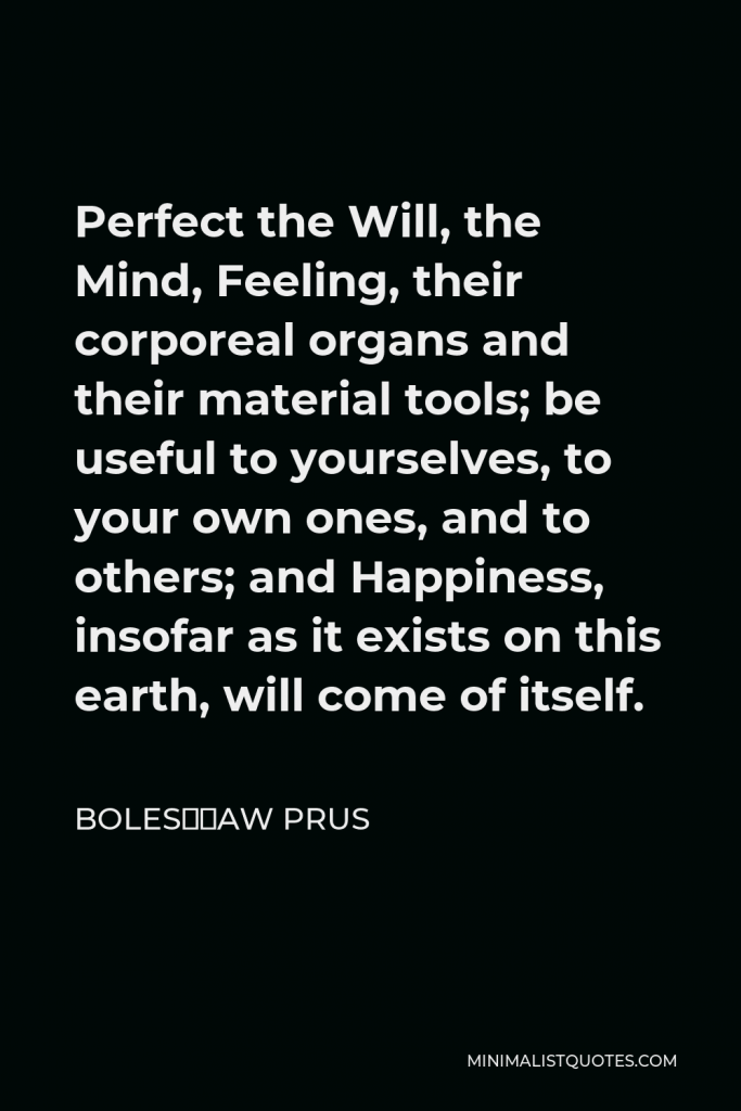 Bolesław Prus Quote - Perfect the Will, the Mind, Feeling, their corporeal organs and their material tools; be useful to yourselves, to your own ones, and to others; and Happiness, insofar as it exists on this earth, will come of itself.