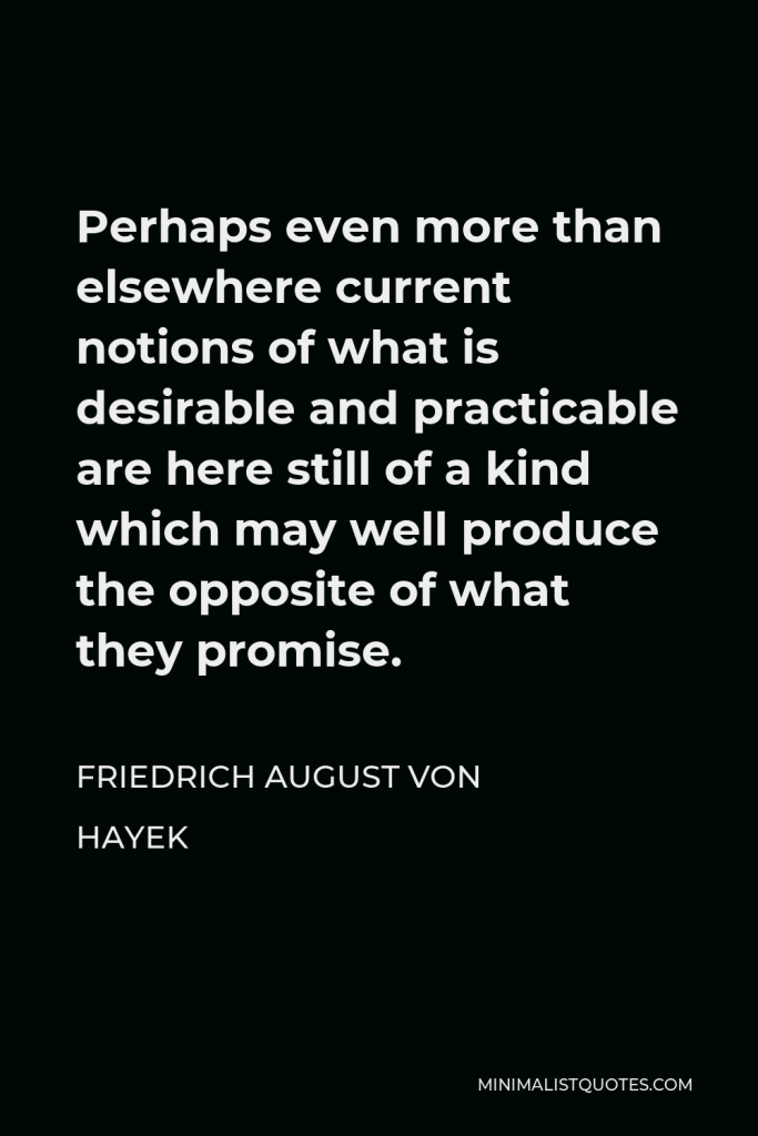 Friedrich August von Hayek Quote - Perhaps even more than elsewhere current notions of what is desirable and practicable are here still of a kind which may well produce the opposite of what they promise.