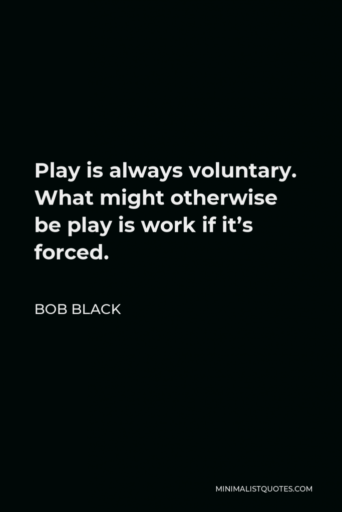 Bob Black Quote - Play is always voluntary. What might otherwise be play is work if it’s forced.
