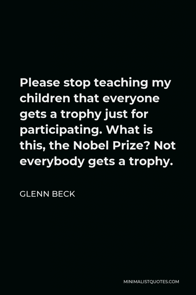 Glenn Beck Quote - Please stop teaching my children that everyone gets a trophy just for participating. What is this, the Nobel Prize? Not everybody gets a trophy.