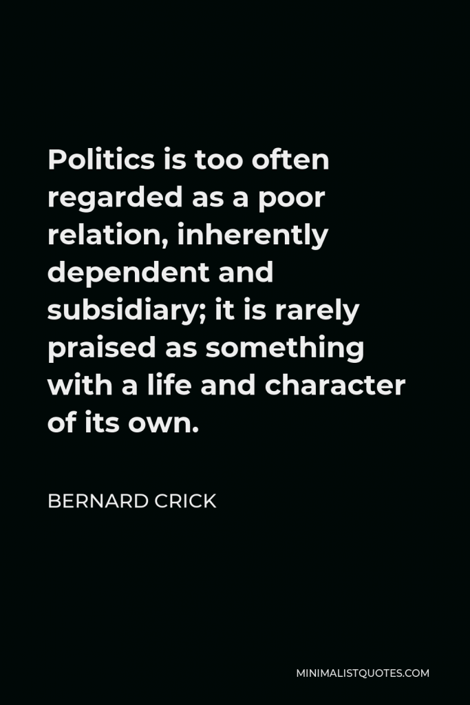 Bernard Crick Quote - Politics is too often regarded as a poor relation, inherently dependent and subsidiary; it is rarely praised as something with a life and character of its own.
