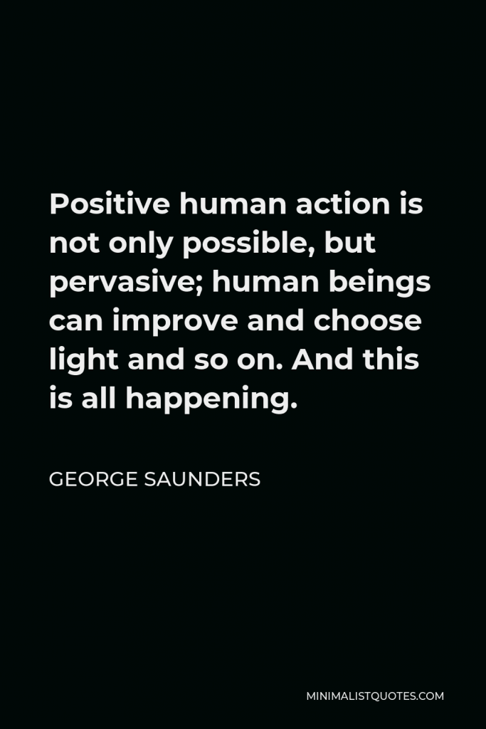 George Saunders Quote - Positive human action is not only possible, but pervasive; human beings can improve and choose light and so on. And this is all happening.