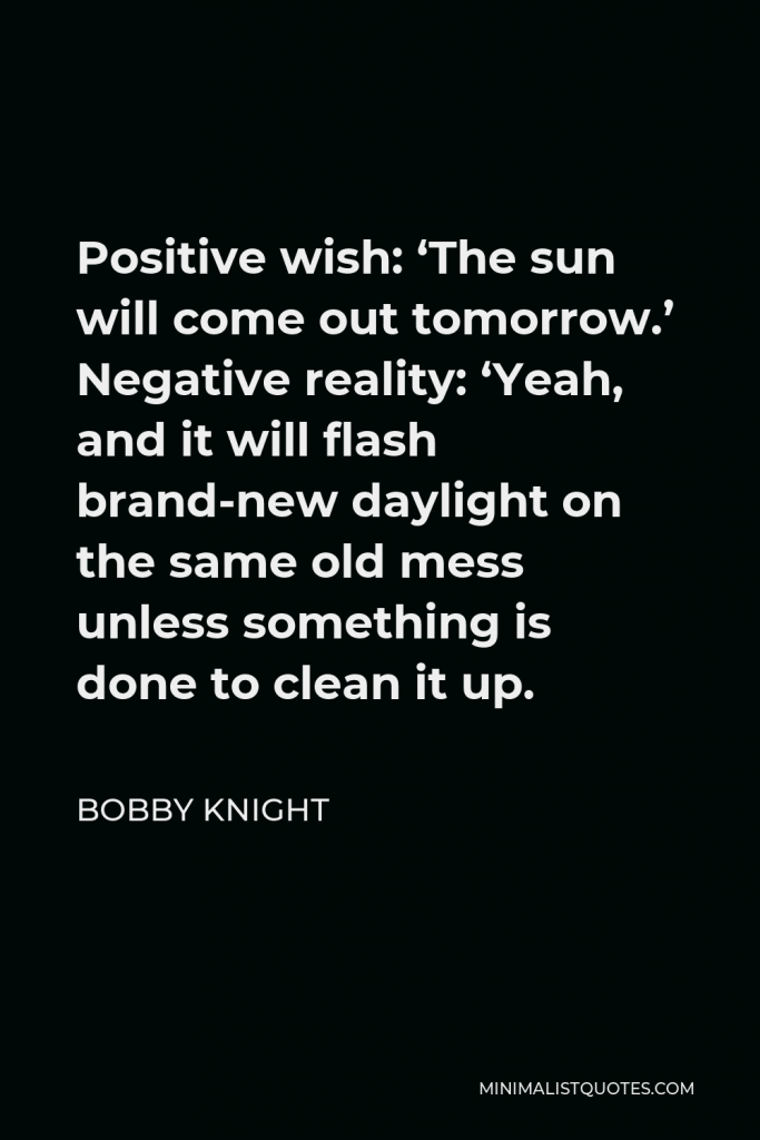 Bobby Knight Quote - Positive wish: ‘The sun will come out tomorrow.’ Negative reality: ‘Yeah, and it will flash brand-new daylight on the same old mess unless something is done to clean it up.