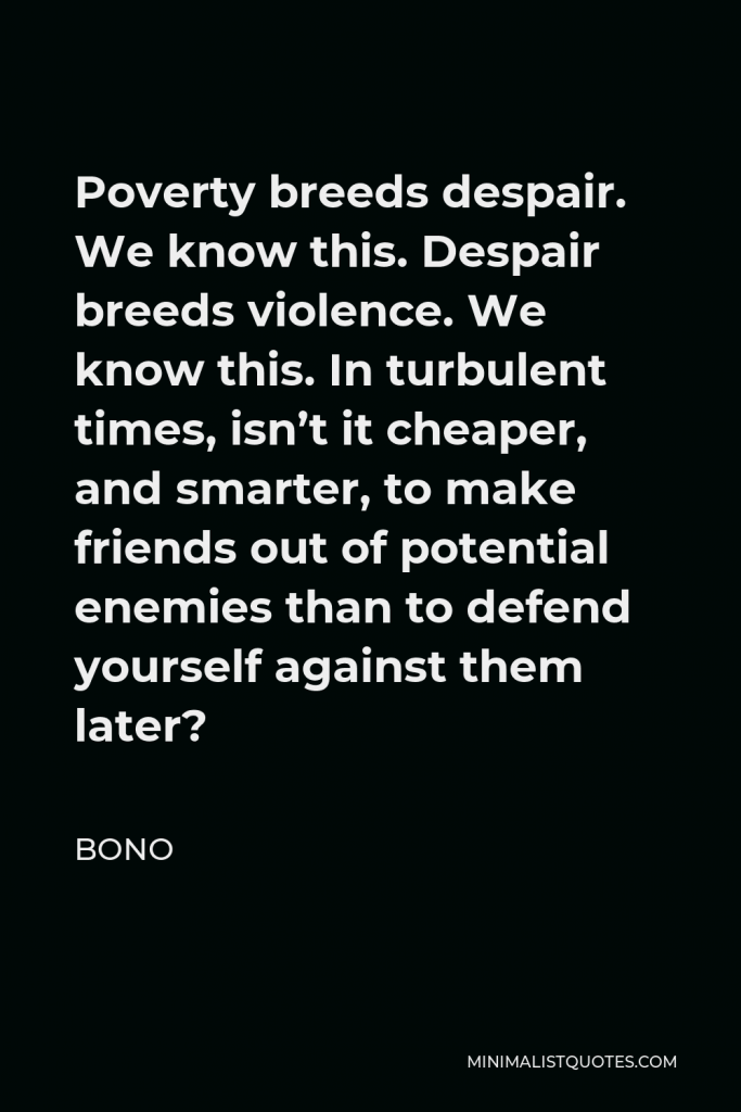Bono Quote - Poverty breeds despair. We know this. Despair breeds violence. We know this. In turbulent times, isn’t it cheaper, and smarter, to make friends out of potential enemies than to defend yourself against them later?