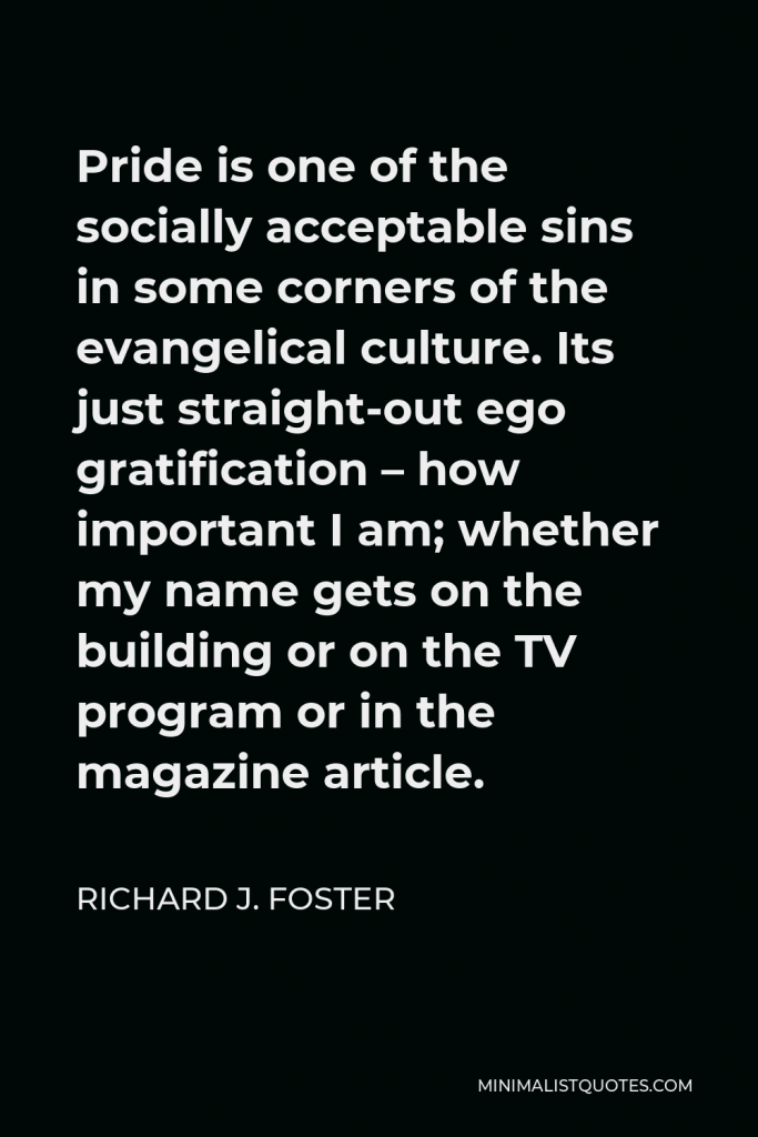 Richard J. Foster Quote - Pride is one of the socially acceptable sins in some corners of the evangelical culture. Its just straight-out ego gratification – how important I am; whether my name gets on the building or on the TV program or in the magazine article.