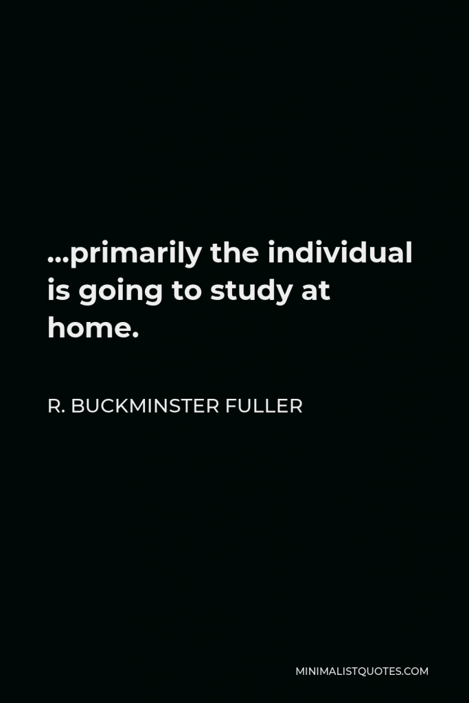 R. Buckminster Fuller Quote - …primarily the individual is going to study at home.