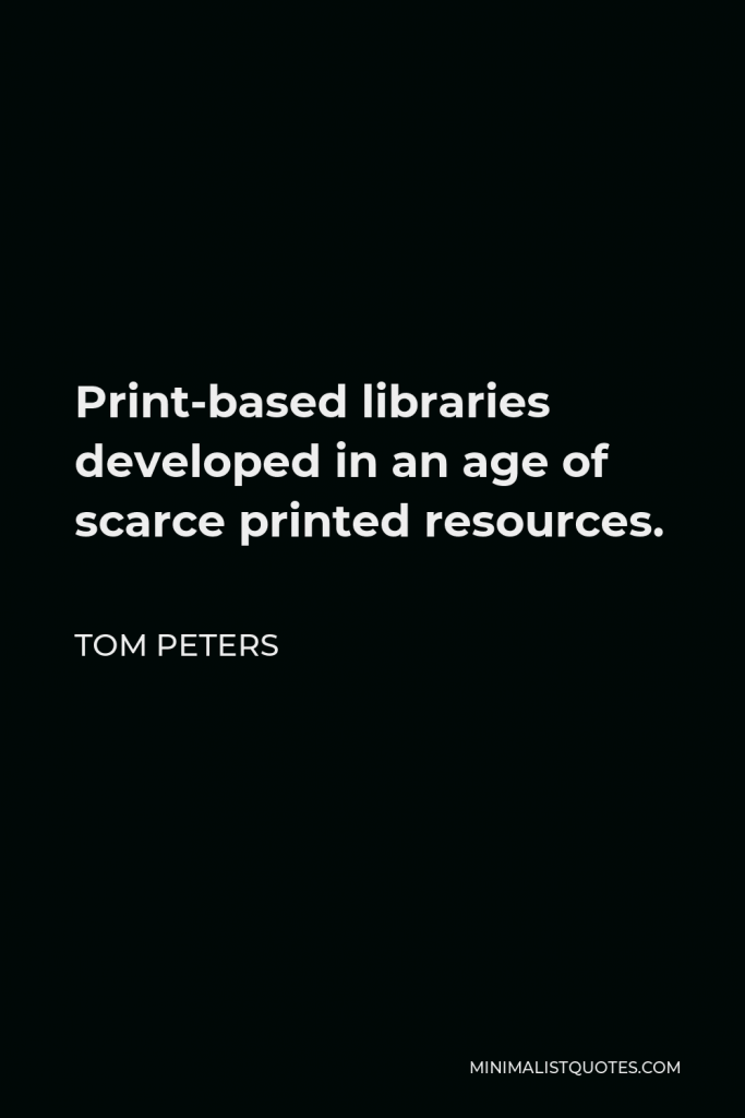 Tom Peters Quote - Print-based libraries developed in an age of scarce printed resources.