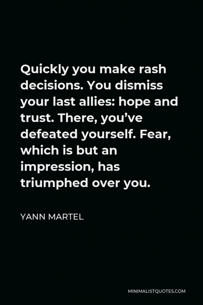 Yann Martel Quote - Quickly you make rash decisions. You dismiss your last allies: hope and trust. There, you’ve defeated yourself. Fear, which is but an impression, has triumphed over you.