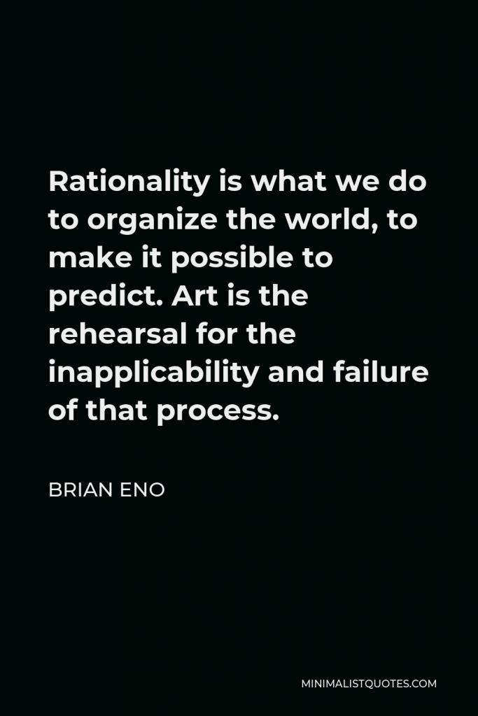Brian Eno Quote - Rationality is what we do to organize the world, to make it possible to predict. Art is the rehearsal for the inapplicability and failure of that process.