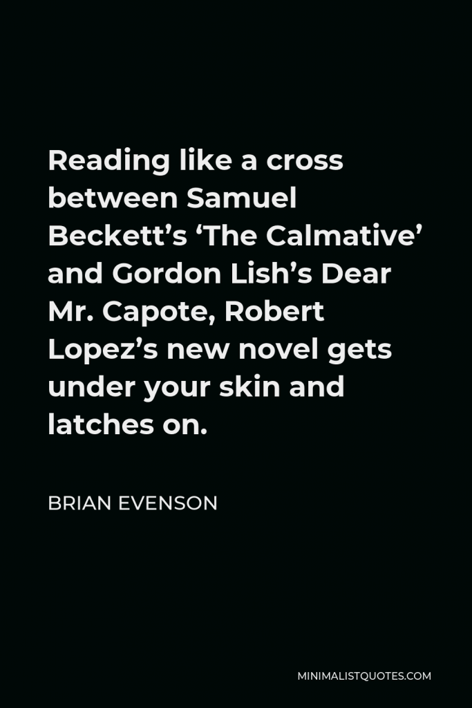 Brian Evenson Quote - Reading like a cross between Samuel Beckett’s ‘The Calmative’ and Gordon Lish’s Dear Mr. Capote, Robert Lopez’s new novel gets under your skin and latches on.