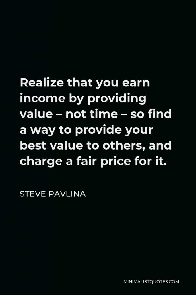 Steve Pavlina Quote - Realize that you earn income by providing value – not time – so find a way to provide your best value to others, and charge a fair price for it.