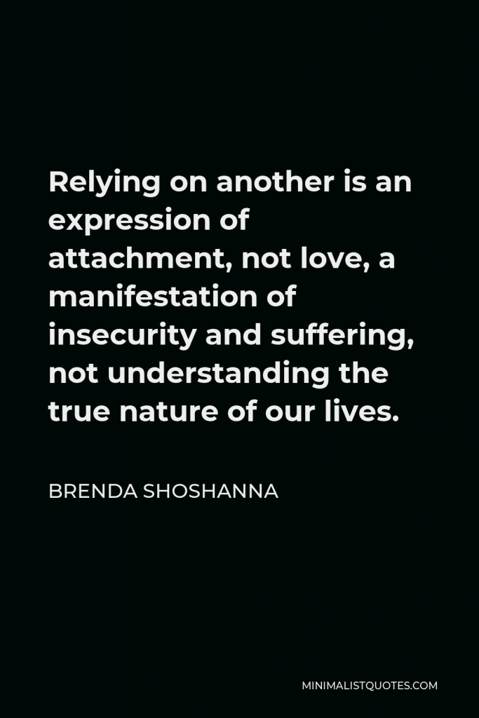 Brenda Shoshanna Quote - Relying on another is an expression of attachment, not love, a manifestation of insecurity and suffering, not understanding the true nature of our lives.