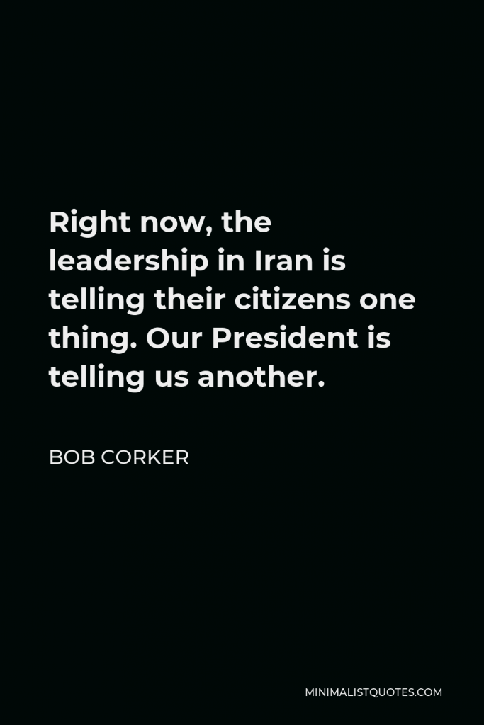 Bob Corker Quote - Right now, the leadership in Iran is telling their citizens one thing. Our President is telling us another.
