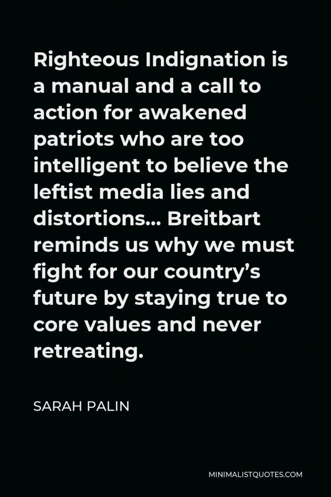 Sarah Palin Quote - Righteous Indignation is a manual and a call to action for awakened patriots who are too intelligent to believe the leftist media lies and distortions… Breitbart reminds us why we must fight for our country’s future by staying true to core values and never retreating.