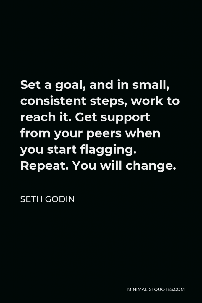 Seth Godin Quote - Set a goal, and in small, consistent steps, work to reach it. Get support from your peers when you start flagging. Repeat. You will change.
