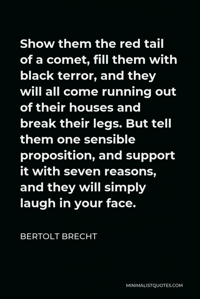 Bertolt Brecht Quote - Show them the red tail of a comet, fill them with black terror, and they will all come running out of their houses and break their legs. But tell them one sensible proposition, and support it with seven reasons, and they will simply laugh in your face.