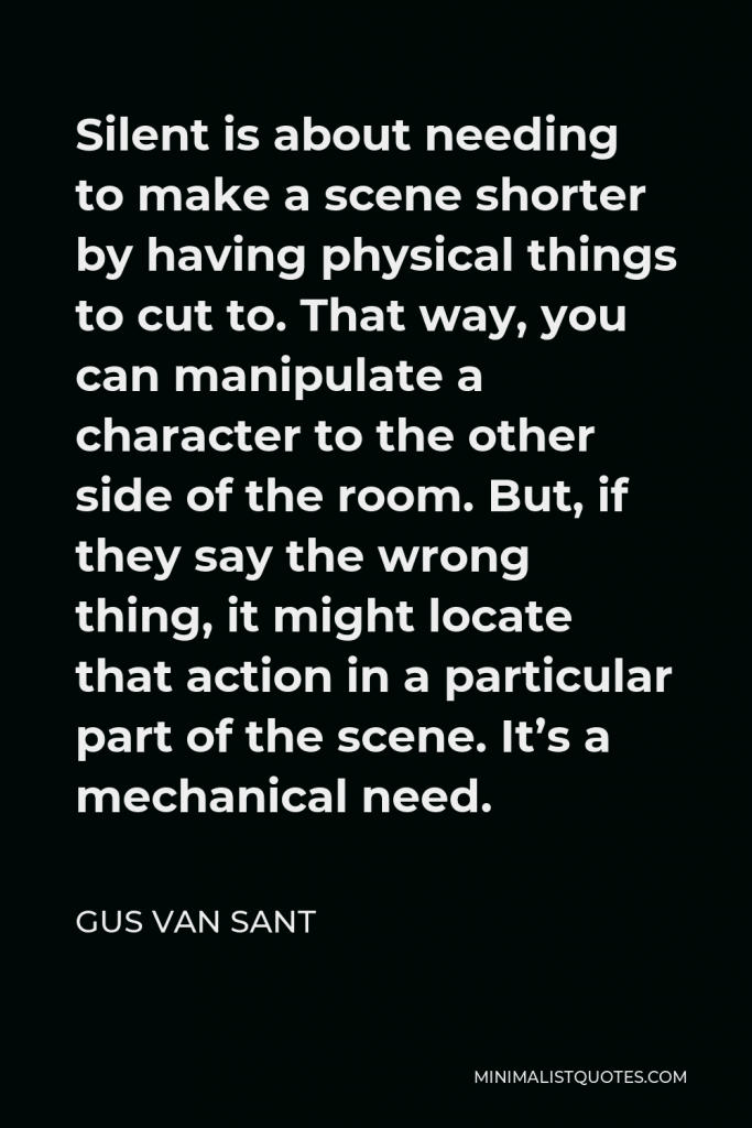 Gus Van Sant Quote - Silent is about needing to make a scene shorter by having physical things to cut to. That way, you can manipulate a character to the other side of the room. But, if they say the wrong thing, it might locate that action in a particular part of the scene. It’s a mechanical need.