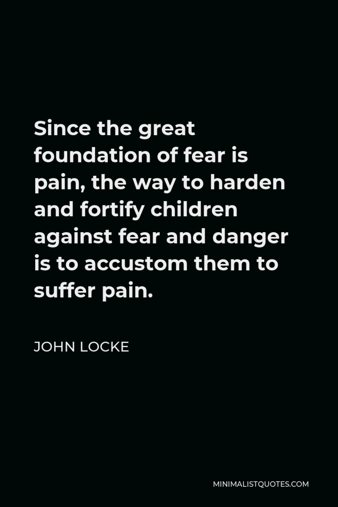 John Locke Quote - Since the great foundation of fear is pain, the way to harden and fortify children against fear and danger is to accustom them to suffer pain.