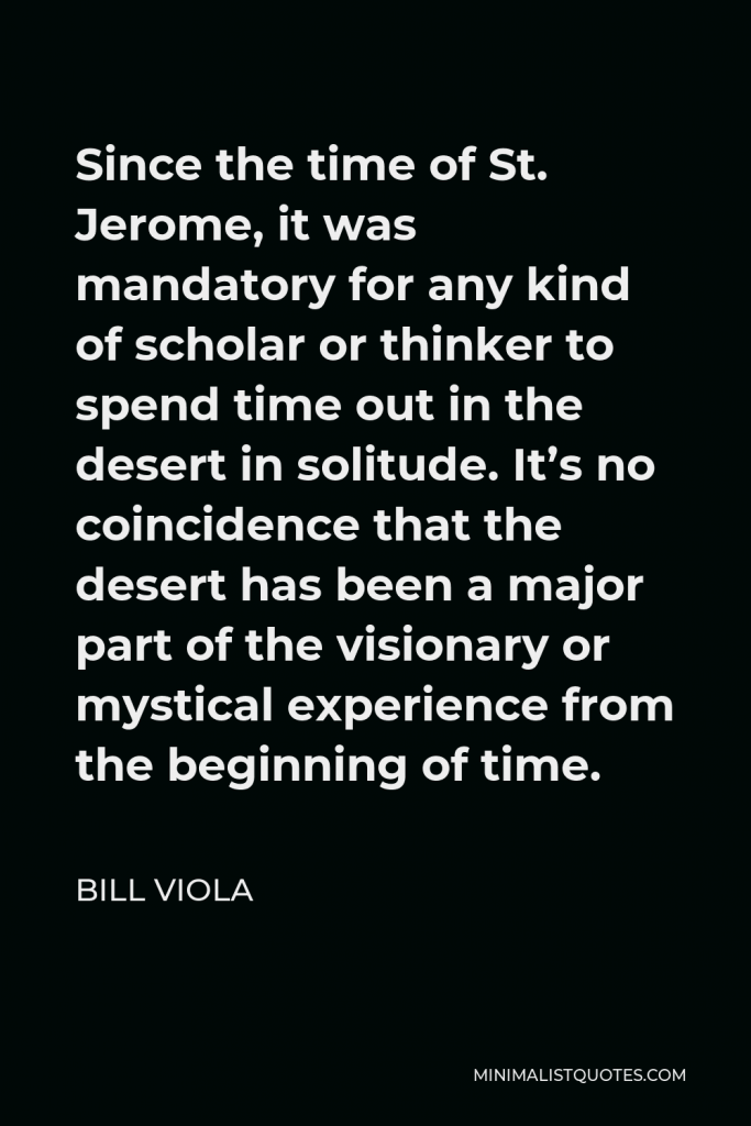 Bill Viola Quote - Since the time of St. Jerome, it was mandatory for any kind of scholar or thinker to spend time out in the desert in solitude. It’s no coincidence that the desert has been a major part of the visionary or mystical experience from the beginning of time.