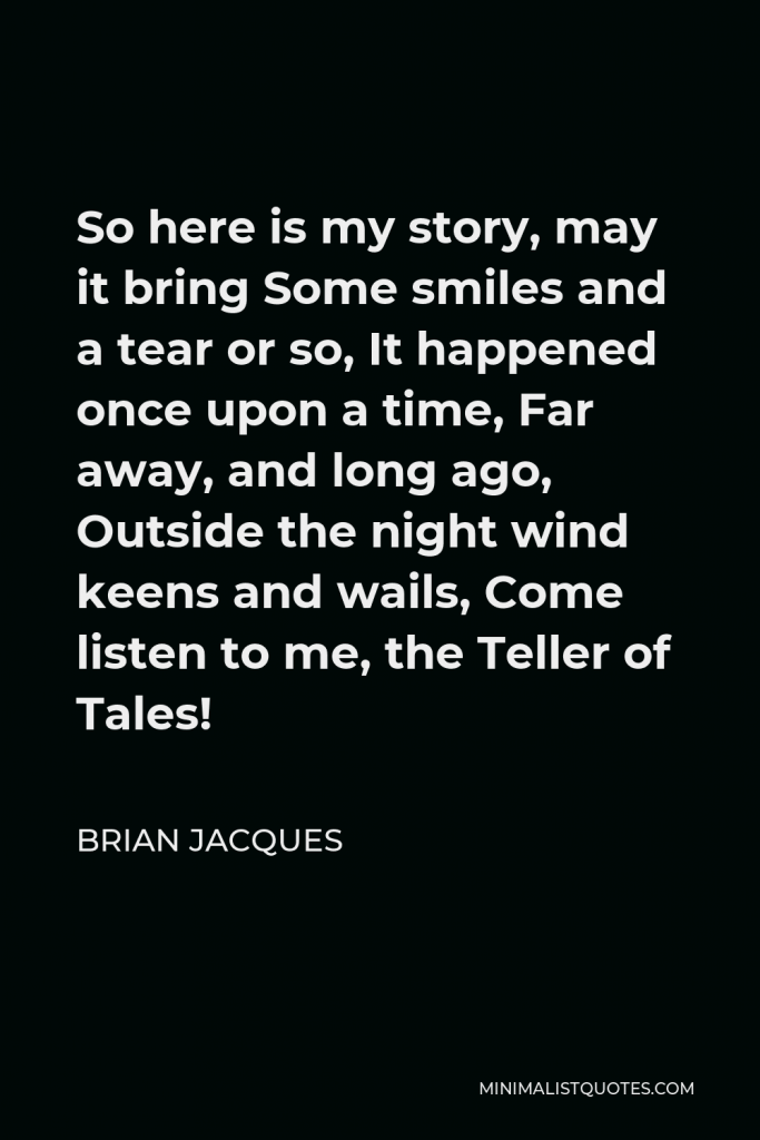 Brian Jacques Quote - So here is my story, may it bring Some smiles and a tear or so, It happened once upon a time, Far away, and long ago, Outside the night wind keens and wails, Come listen to me, the Teller of Tales!