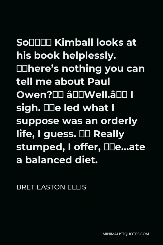 Bret Easton Ellis Quote - So…” Kimball looks at his book helplessly. “There’s nothing you can tell me about Paul Owen?” “Well.” I sigh. “He led what I suppose was an orderly life, I guess. “ Really stumped, I offer, “He…ate a balanced diet.