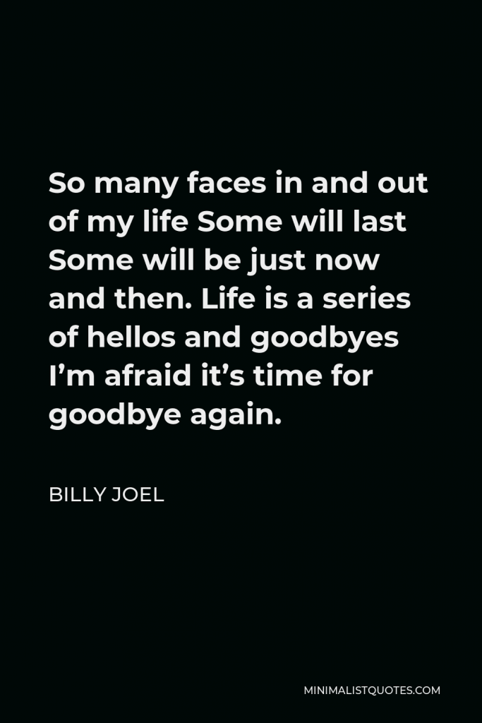 Billy Joel Quote - So many faces in and out of my life Some will last Some will be just now and then. Life is a series of hellos and goodbyes I’m afraid it’s time for goodbye again.