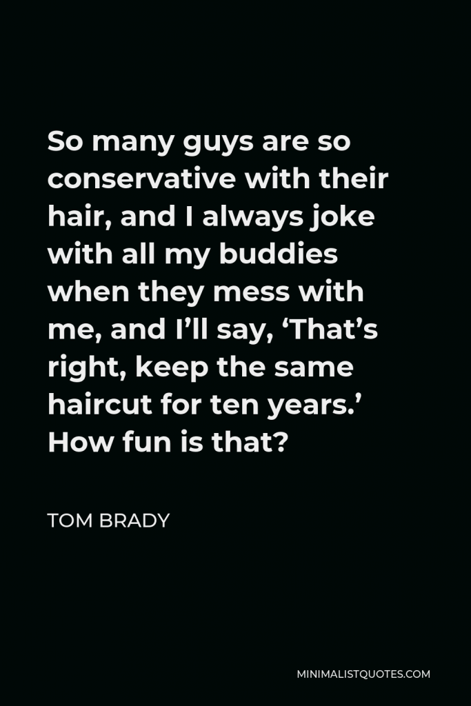 Tom Brady Quote - So many guys are so conservative with their hair, and I always joke with all my buddies when they mess with me, and I’ll say, ‘That’s right, keep the same haircut for ten years.’ How fun is that?