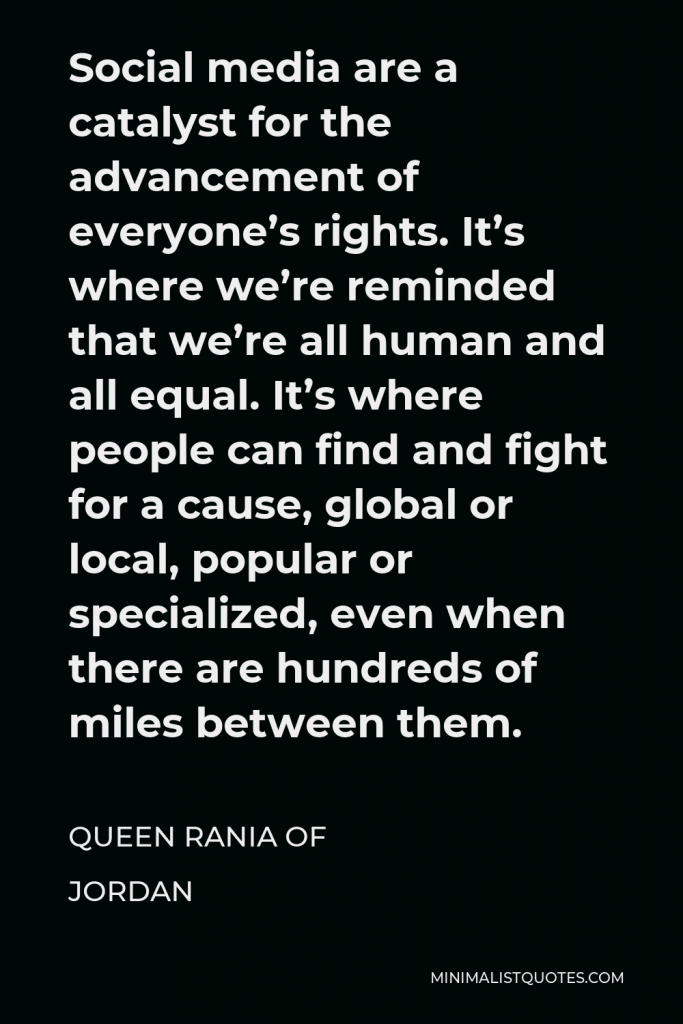 Queen Rania of Jordan Quote - Social media are a catalyst for the advancement of everyone’s rights. It’s where we’re reminded that we’re all human and all equal. It’s where people can find and fight for a cause, global or local, popular or specialized, even when there are hundreds of miles between them.