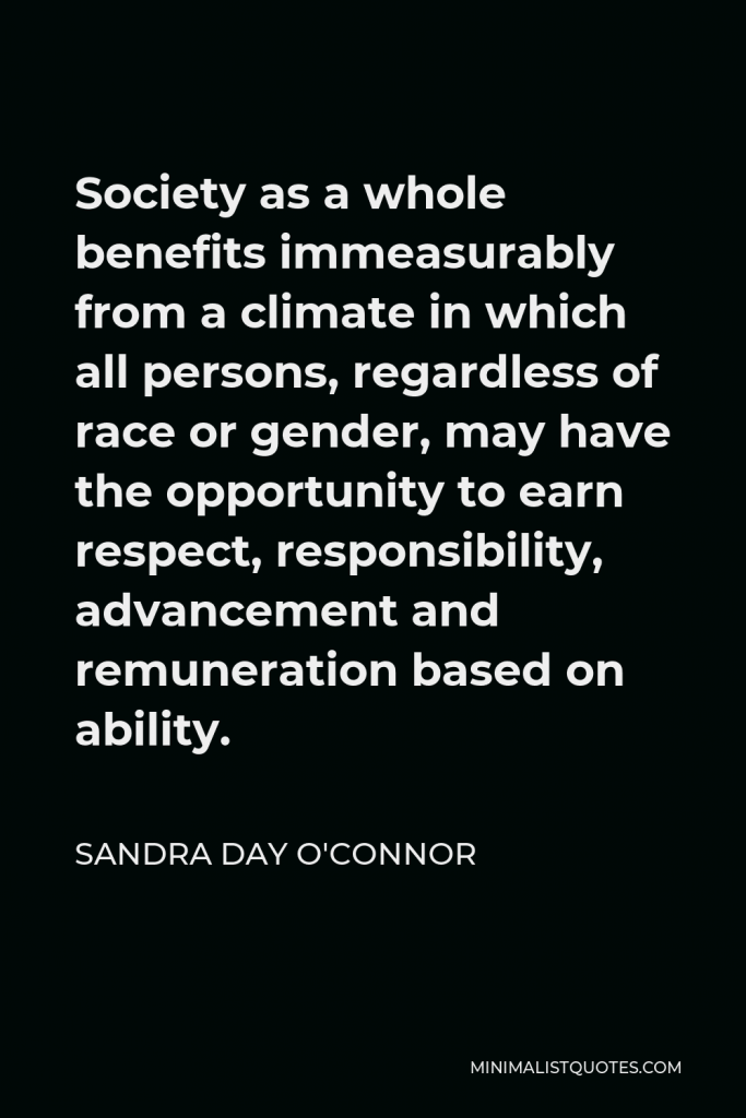 Sandra Day O'Connor Quote - Society as a whole benefits immeasurably from a climate in which all persons, regardless of race or gender, may have the opportunity to earn respect, responsibility, advancement and remuneration based on ability.