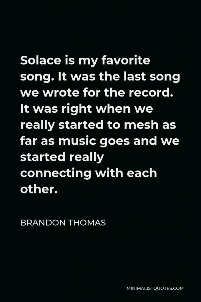 Brandon Thomas Quote - Solace is my favorite song. It was the last song we wrote for the record. It was right when we really started to mesh as far as music goes and we started really connecting with each other.