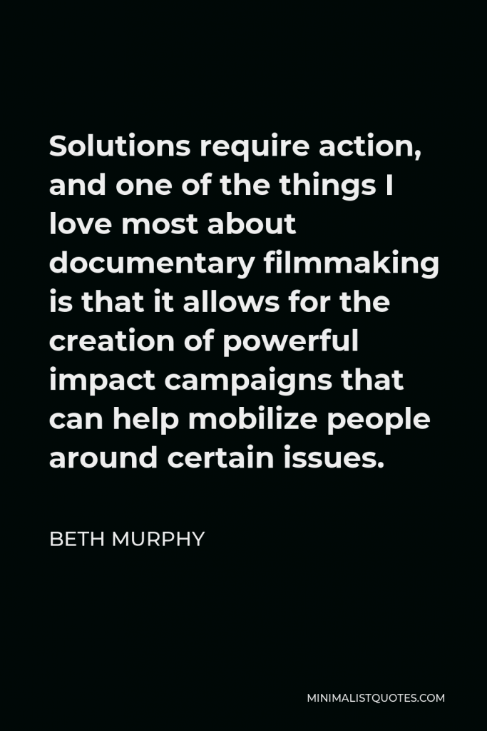 Beth Murphy Quote - Solutions require action, and one of the things I love most about documentary filmmaking is that it allows for the creation of powerful impact campaigns that can help mobilize people around certain issues.