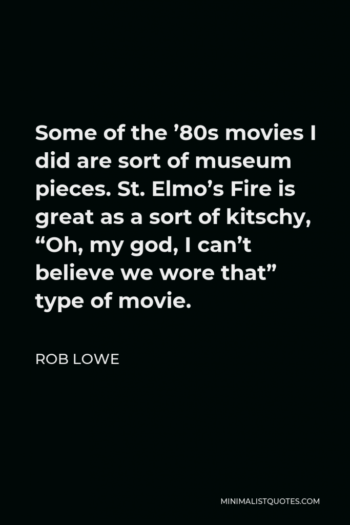 Rob Lowe Quote - Some of the ’80s movies I did are sort of museum pieces. St. Elmo’s Fire is great as a sort of kitschy, “Oh, my god, I can’t believe we wore that” type of movie.