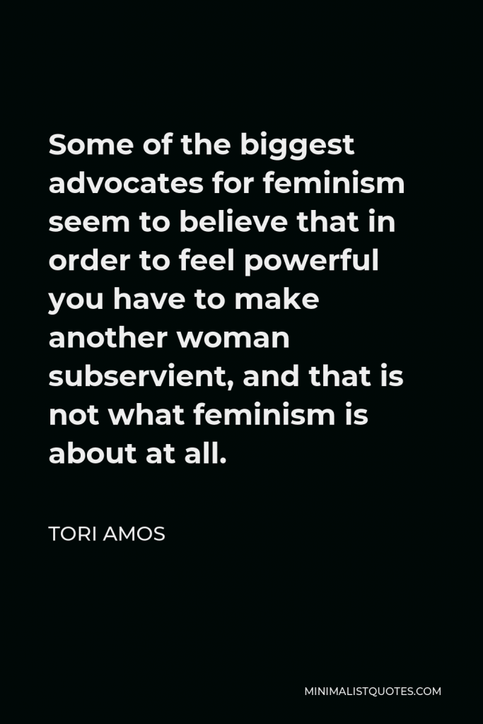 Tori Amos Quote - Some of the biggest advocates for feminism seem to believe that in order to feel powerful you have to make another woman subservient, and that is not what feminism is about at all.